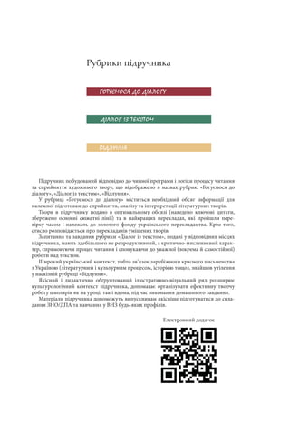ГОТУЄМОСЯ ДО ДІАЛОГУ
ДІАЛОГ ІЗ ТЕКСТОМ
ВІДЛУННЯ
Рубрики підручника
Підручник побудований відповідно до чинної програми і логіки процесу читання
та сприйняття художнього твору, що відображено в назвах рубрик: «Готуємося до
діалогу», «Діалог із текстом», «Відлуння».
У рубриці «Готуємося до діалогу» міститься необхідний обсяг інформації для
належної підготовки до сприйняття, аналізу та інтерпретації літературних творів.
Твори в підручнику подано в оптимальному обсязі (наведено ключові цитати,
збережено основні сюжетні лінії) та в найкращих перекладах, які пройшли пере-
вірку часом і належать до золотого фонду українського перекладацтва. Крім того,
стисло розповідається про перекладачів уміщених творів.
Запитання та завдання рубрики «Діалог із текстом», подані у відповідних місцях
підручника, мають здебільшого не репродуктивний, а критично-мисленнєвий харак-
тер, спрямовуючи процес читання і спонукаючи до уважної (зокрема й самостійної)
роботи над текстом.
Широкий український контекст, тобто зв’язок зарубіжного красного письменства
з Україною (літературним і культурним процесом, історією тощо), знайшов утілення
у наскізній рубриці «Відлуння».
Якісний і дидактично обґрунтований ілюстративно-візуальний ряд розширює
культурологічний контекст підручника, допомагає організувати ефективну творчу
роботу школярів як на уроці, так і вдома, під час виконання домашнього завдання.
Матеріали підручника допоможуть випускникам якісніше підготуватися до скла-
дання ЗНО/ДПА та навчання у ВНЗ будь-яких профілів.
Електронний додаток
 