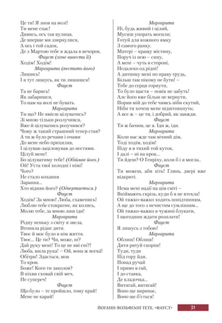 31
Це ти! Я знов на волі!
Ти мене спас!
Дивись, ось тая вулиця,
Де вперше ми ззирнулися,
А ось і той садок,
Де з Мартою тебе я ждала в вечорок.
Фауст (хоче вивести її)
Ходім! Ходім!
Маргарита (пестить його)
Лишись!
І я тут лишусь, як ти лишишся!
Фауст
Та не барись!
Як забаришся,
То нам на волі не бувать.
Маргарита
Ти що? Не вмієш цілуватись?
Зі мною тільки розлучився,
Вже й цілуватись розучився?
Чому ж такий страшний тепер став?
А ти ж було речами і очами
До мене небо прихиляв,
І цілував-заціловував до нестями.
Цілуй мене!
Бо цілуватиму тебе! (Обіймає його.)
Ой! Уста твої холодні і німі!
Чого?
Не стало кохання
Зарання...
Хто відняв його? (Одвертається.)
Фауст
Ходім! За мною! Люба, схаменись!
Люблю тебе стократне, як колись,
Молю тебе, за мною лиш іди!
Маргарита
Рідну неньку з світу я звела,
Втопила рідне дитя.
Твоє й моє було в нім життя.
Твоє... Це ти? Чи, може, ні?
Дай руку мені! То це не вві сні?!
Люба, мила рука! – Ой, вона ж вогка!
Обітри! Здається, мов
То кров.
Боже! Кого ти заколов?
В піхви сховай свій меч,
Не супереч!
Фауст
Що було – те пройшло, тому край!
Мене не карай!
Маргарита
Ні, будь живий і цілий,
Мусиш упорать могили;
Готуй для кожного ямку
З самого ранку.
Матері – кращу містину,
Поруч із нею – сину,
А мені – чуть в стороні,
Недалеко од рідні!
А дитинку мені по праву грудь,
Більш там нікому не бути! –
Тебе до серця горнути,
То було щастя – повік не забуть!
Але його вже більш не вернути,
Порив мій до тебе чимсь ніби скутий,
Ніби ти хочеш мене відштовхнуть;
А все ж – це ти, і добрий, як завжди.
Фауст
Ти ж бачиш, це я. Іди ж, іди.
Маргарита
Коли нас жде там вічний дім,
Тоді ходім, ходім!
Піду я в тихий той куток,
І далі – ні на крок...
Ти йдеш? О Генріху, коли б і я могла..
Фауст
Ти можеш, аби хіть! Глянь, двері вже
відкриті.
Маргарита
Нема мені надії на цім світі –
Впіймають скрізь, куди б я не втекла!
Ой тяжко-важко ходить попідтинням,
А ще до того з нечистим сумлінням...
Ой тяжко-важко в чужині блукати,
І щогодини ждати розплати!
Фауст
Я лишусь з тобою!
Маргарита
Облиш! Облиш!
Дитя рятуй скоріш!
Туди, туди
Під гору йди,
Понад ручай
І прямо в гай,
І до ставка,
Де кладочка...
Витягай, витягай!
Воно ще виринає,
Воно ще б’ється!
ЙОГАНН-ВОЛЬФҐАНҐ ҐЕТЕ. «ФАУСТ»
 