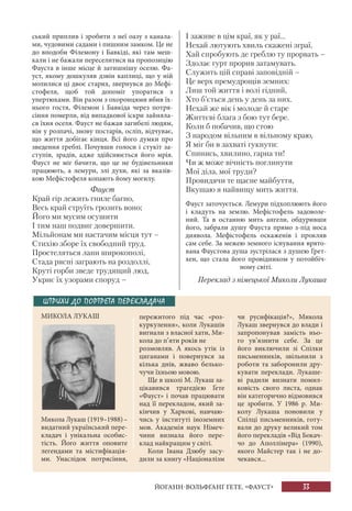 33
ський приплив і зробити з неї оазу з канала-
ми, чудовими садами і пишним замком. Це не
до вподоби Філемону і Бавкіді, які там меш-
кали і не бажали переселитися на пропозицію
Фауста в інше місце й затишнішу оселю. Фа-
уст, якому дошкуляв дзвін каплиці, що у ній
молилися ці двоє старих, звернувся до Мефі-
стофеля, щоб той допоміг упоратися з
упертюхами. Він разом з охоронцями вбив їх-
нього гостя, Філемон і Бавкіда через потря-
сіння померли, від випадкової іскри зайняла-
ся їхня оселя. Фауст не бажав загибелі людям,
він у розпачі, знову постарів, осліп, відчуває,
що життя добігає кінця. Всі його думки про
зведення греблі. Почувши голоси і стукіт за-
ступів, зрадів, адже здійснюється його мрія.
Фауст не міг бачити, що це не будівельники
працюють, а лемури, злі духи, які за вказів-
кою Мефістофеля копають йому могилу.
Фауст
Край гір лежить гниле багно,
Весь край струїть грозить воно;
Його ми мусим осушити
І тим наш подвиг довершити.
Мільйонам ми настачим місця тут –
Стихію зборе їх свободний труд.
Простеляться лани широкополі,
Стада рясні заграють на роздоллі,
Круті горби зведе трудящий люд,
Укриє їх узорами споруд –
І заживе в цім краї, як у раї...
Нехай лютують хвиль скажені зграї,
Хай спробують де греблю ту прорвать –
Здолає гурт прорив затамувать.
Служить цій справі заповідній –
Це верх премудрощів земних:
Лиш той життя і волі гідний,
Хто б’ється день у день за них.
Нехай же вік і молоде й старе
Життєві блага з бою тут бере.
Коли б побачив, що стою
З народом вільним в вільному краю,
Я міг би в захваті гукнути:
Спинись, хвилино, гарна ти!
Чи ж може вічність поглинути
Мої діла, мої труди?
Провидячи те щасне майбуття,
Вкушаю я найвищу мить життя.
Фауст заточується. Лемури підхоплюють його
і кладуть на землю. Мефістофель задоволе-
ний. Та в останню мить ангели, обдуривши
його, забрали душу Фауста прямо з-під носа
диявола. Мефістофель оскаженів і прокляв
сам себе. За межею земного існування врято-
вана Фаустова душа зустрілася з душею Грет-
хен, що стала його провідником у потойбіч-
ному світі.
Переклад з німецької Миколи Лукаша
ШТРИХИ ДО ПОРТРЕТА ПЕРЕКЛАДАЧА
МИКОЛА ЛУКАШ пережитого під час «роз-
куркулення», коли Лукашів
вигнали з власної хати, Ми-
кола до п’яти років не
розмовляв. А якось утік із
циганами і повернувся за
кілька днів, жваво белько-
чучи їхньою мовою.
Ще в школі М. Лукаш за-
цікавився трагедією Ґете
«Фауст» і почав працювати
над її перекладом, який за-
кінчив у Харкові, навчаю-
чись у інституті іноземних
мов. Академія наук Німеч-
чини визнала його пере-
клад найкращим у світі.
Коли Івана Дзюбу засу-
дили за книгу «Націоналізм
чи русифікація?», Микола
Лукаш звернувся до влади і
запропонував замість ньо-
го ув’язнити себе. За це
його виключили зі Спілки
письменників, звільнили з
роботи та заборонили дру-
кувати переклади. Лукаше-
ві радили визнати помил-
ковість свого листа, однак
він категорично відмовився
це зробити. У 1986 р. Ми-
колу Лукаша поновили у
Спілці письменників, готу-
вали до друку великий том
його перекладів «Від Бокач-
чо до Аполлінера» (1990),
якого Майстер так і не до-
чекався...
Микола Лукаш (1919–1988)–
видатний український пере-
кладач і унікальна особис-
тість. Його життя оповите
легендами та містифікація-
ми. Унаслідок потрясіння,
ЙОГАНН-ВОЛЬФҐАНҐ ҐЕТЕ. «ФАУСТ»
 