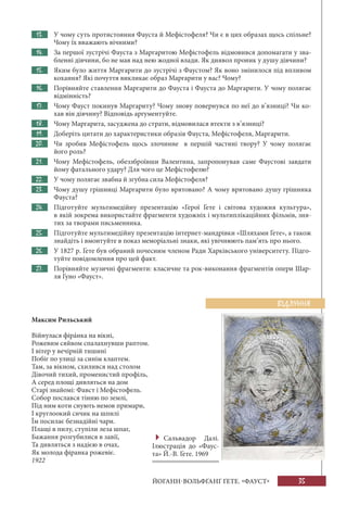 35ЙОГАНН-ВОЛЬФҐАНҐ ҐЕТЕ. «ФАУСТ»
13. У чому суть протистояння Фауста й Мефістофеля? Чи є в цих образах щось спільне?
Чому їх вважають вічними?
14. За першої зустрічі Фауста з Маргаритою Мефістофель відмовився допомагати у зва-
бленні дівчини, бо не мав над нею жодної влади. Як диявол проник у душу дівчини?
15. Яким було життя Маргарити до зустрічі з Фаустом? Як воно змінилося під впливом
кохання? Які почуття викликає образ Маргарити у вас? Чому?
16. Порівняйте ставлення Маргарити до Фауста і Фауста до Маргарити. У чому полягає
відмінність?
17. Чому Фауст покинув Маргариту? Чому знову повернувся по неї до в’язниці? Чи ко-
хав він дівчину? Відповідь аргументуйте.
18. Чому Маргарита, засуджена до страти, відмовилася втекти з в’язниці?
19. Доберіть цитати до характеристики образів Фауста, Мефістофеля, Маргарити.
20. Чи зробив Мефістофель щось злочинне в першій частині твору? У чому полягає
його роль?
21. Чому Мефістофель, обеззброївши Валентина, запропонував саме Фаустові завдати
йому фатального удару? Для чого це Мефістофелю?
22. У чому полягає звабна й згубна сила Мефістофеля?
23. Чому душу грішниці Маргарити було врятовано? А чому врятовано душу грішника
Фауста?
24. Підготуйте мультимедійну презентацію «Герої Ґете і світова художня культура»,
в якій зокрема використайте фрагменти художніх і мультиплікаційних фільмів, зня-
тих за творами письменника.
25. Підготуйте мультимедійну презентацію інтернет-мандрівки «Шляхами Ґете», а також
знайдіть і вмонтуйте в показ меморіальні знаки, які увічнюють пам’ять про нього.
26. У 1827 р. Ґете був обраний почесним членом Ради Харківського університету. Підго-
туйте повідомлення про цей факт.
27. Порівняйте музичні фрагменти: класичне та рок-виконання фрагментів опери Шар-
ля Ґуно «Фауст».
Максим Рильський
Війнулася фірáнка на вікні,
Рожевим сяйвом спалахнувши раптом.
І вітер у вечірній тишині
Побіг по улиці за синім клаптем.
Там, за вікном, схилився над столом
Дівочий тихий, променистий профіль,
А серед площі дивляться на дом
Старі знайомі: Фавст і Мефістофель.
Собор послався тінню по землі,
Під ним коти снують немов примари,
І круглоокий сичик на шпилі
Їм посилає безнадійні чари.
Плащі в пилу, ступіли леза шпаг,
Бажання розгубилися в завії,
Та дивляться з надією в очах,
Як молода фіранка рожевіє.
1922
ВІДЛУННЯ
Сальвадор Далі.
Ілюстрація до «Фаус-
та» Й.-В. Ґете. 1969
 