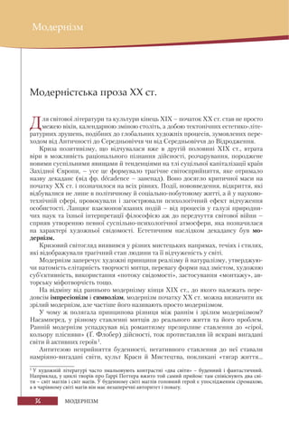 36 МОДЕРНІЗМ
Модернізм
Модерністська проза ХХ ст.
Для світової літератури та культури кінець ХІХ – початок XX ст. став не просто
межею віків, календарною зміною століть, а добою тектонічних естетико-літе-
ратурних зрушень, подібних до глобальних художніх процесів, зумовлених пере-
ходом від Античності до Середньовіччя чи від Середньовіччя до Відродження.
Криза позитивізму, що відчувалася вже в другій половині XIX ст., втрата
віри в можливість раціонального пізнання дійсності, розчарування, породжене
новими суспільними явищами й тенденціями на тлі суцільної капіталізації країн
Західної Європи, – усе це формувало трагічне світосприйняття, яке отримало
назву декаданс (від фр. decadence – занепад). Воно досягло критичної маси на
початку ХХ ст. і позначилося на всіх рівнях. Події, нововведення, відкриття, які
відбувалися не лише в політичному й соціально-побутовому житті, а й у науково-
технічній сфері, провокували і загострювали психологічний ефект відчуження
особистості. Ланцюг взаємопов’язаних подій – від процесів у галузі природни-
чих наук та їхньої інтерпретації філософією аж до передчуття світової війни –
сприяв утворенню певної суспільно-психологічної атмосфери, яка позначилася
на характері художньої свідомості. Естетичним наслідком декадансу був мо-
дернізм.
Кризовий світогляд виявився у різних мистецьких напрямах, течіях і стилях,
які відображували трагічний стан людини та її відчуженість у світі.
Модернізм заперечує художні принципи реалізму й натуралізму, утверджую-
чи натомість елітарність творчості митця, перевагу форми над змістом, художню
суб’єктивність, використання «потоку свідомості», застосування «монтажу», ав-
торську міфотворчість тощо.
На відміну від раннього модернізму кінця ХІХ ст., до якого належать пере-
довсім імпресіонізм і символізм, модернізм початку XX ст. можна визначити як
зрілий модернізм, але частіше його називають просто модернізмом.
У чому ж полягала принципова різниця між раннім і зрілим модернізмом?
Насамперед, у різному ставленні митців до реального життя та його проблем.
Ранній модернізм успадкував від романтизму презирливе ставлення до «сірої,
кольору плісняви» (Ґ. Флобер) дійсності, тож протиставляв їй яскраві вигадані
світи й активних героїв1
.
Антитезою неприйняття буденності, негативного ставлення до неї ставали
намріяно-вигадані світи, культ Краси й Мистецтва, покликані «тягар життя...
1
У художній літературі часто змальовують контрастні «два світи» – буденний і фантастичний.
Наприклад, у циклі творів про Гаррі Поттера вжито той самий прийом: там співіснують два сві-
ти – світ маглів і світ магів. У буденному світі маглів головний герой є упослідженим сіромахою,
а в чарівному світі магів він має незаперечні авторитет і повагу.
 
