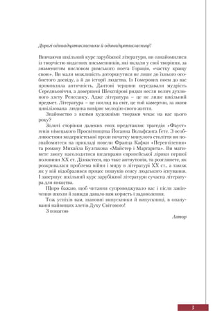 3
Дорогі одинадцятикласники й одинадцятикласниці!
Вивчаючи шкільний курс зарубіжної літератури, ви ознайомилися
із творчістю видатних письменників, які вклали у свої творіння, за
знаменитим висловом римського поета Горація, «частку кращу
свою». Ви мали можливість доторкнутися не лише до їхнього осо-
бистого досвіду, а й до історії людства. Із Гомерових поем до вас
промовляла античність, Дантові терцини передавали мудрість
Середньовіччя, а довершені Шекспірові рядки несли велич духов-
ного злету Ренесансу. Адже література – це не лише шкільний
предмет. Література – це погляд на світ, це той камертон, за яким
цивілізована людина вивіряє мелодію свого життя.
Знайомство з якими художніми творами чекає на вас цього
року?
Золоті сторінки далеких епох представляє трагедія «Фауст»
генія німецького Просвітництва Йоганна Вольфґанґа Ґете. З особ-
ливостями модерністської прози початку минулого століття ви по-
знайомитеся на прикладі новели Франца Кафки «Перевтілення»
та роману Михайла Булгакова «Майстер і Маргарита». Ви мати-
мете змогу насолодитися шедеврами європейської лірики першої
половини XX ст. Дізнаєтеся, що таке антиутопія, та розглянете, як
розкривалася проблема війни і миру в літературі XX ст., а також
як у ній відобразився процес пошуків сенсу людського існування.
І завершує шкільний курс зарубіжної літератури сучасна літерату-
ра для юнацтва.
Щиро бажаю, щоб читання супроводжувало вас і після закін-
чення школи й завжди давало вам користь і задоволення.
Тож успіхів вам, шановні випускники й випускниці, в опану-
ванні найвищих злетів Духу Світового!
З повагою
Автор
 