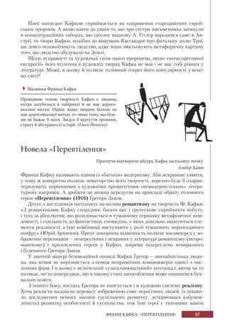 41ФРАНЦ КАФКА. «ПЕРЕВТІЛЕННЯ»
Нині написане Кафкою сприймається як одкровення старозавітних єврей-
ських пророків. А якщо взяти до уваги те, що три сестри письменника загинули
в концентраційних таборах, що ідеолог нацизму А. Гітлер народився саме в Ав-
стрії, то твори Кафки, подібно до віщувань Кассандри про фатальну долю Трої,
ще довго непокоїтимуть людство, адже вони змальовують метафоричну картину
того, що людство збудувало на Землі.
Щодо яскравості та художньої сили цього пророцтва, щодо «неекспресивної
експресії» його втілення в художніх творах Кафка не мав і не має собі рівних у
літературі. Може, в цьому й полягає головний секрет його популярності у всьо-
му світі?
Малюнки Франца Кафки
Провідною темою творчості Кафки є людина,
котра загубилася в лабіринті й не має дорого-
вказної нитки. Однак якщо людина більше не
має дороговказної нитки, то лише тому, що біль-
ше не бажає її мати. Звідси її відчуття провини,
страху й абсурдності історії. (Ежен Йонеско)
Новела «Перевтілення»
Прагнучи відтворити абсурд, Кафка застосовує логіку.
Альбер Камю
Франца Кафку називають одним із «батьків» модернізму. Аби яскравіше уявити,
у чому ж конкретно полягає новаторство його творчості, доречно буде її охарак-
теризувати, порівнявши з художніми пріоритетами «немодерністських» літера-
турних напрямів. А зробити це можна передусім на прикладі образу головного
героя «Перевтілення» (1916) Ґреґора Замзи.
Дехто з дослідників наголошує на впливі романтизму на творчість Ф. Кафки:
«З романтиками Кафку споріднює багато що: і гротескове сприйняття побуту,
і туга за абсолютом, що розпливається в туманному серпанку метафізичної неві-
домості, і схильність до фантастики, сновидінь, у яких довільно змішуються еле-
менти реальності, а їхні комбінації виступають у ролі туманного, нерозгаданого
шифру» (Юрій Архипов). Проте докорінна відмінність полягає насамперед у зо-
браженні персонажів – непересічних і яскравих у літературі романтизму (неоро-
мантизму) і приземлених героїв у Кафки, зокрема підкреслено невиразного
і буденного Ґреґора Замзи.
У звичній манері беземоційної оповіді Кафки Ґреґор – звичайнісінька люди-
на, яка нічим не вирізняється з-поміж непримітних комівояжерів однієї з чис-
ленних фірм. І в цьому є величезний «узагальнювальний» потенціал: автор чи то
натякає, чи то попереджає, що в такому стані знеособлення може опинитися бук-
вально кожен.
З іншого боку, постать Ґреґора не вписується і в художню систему реалізму.
Хоча реалісти надавали перевагу зображенню саме пересічних людей, їх цікави-
ло дослідження певних законів суспільного розвитку, детермінація (обумов-
леність) розвитку особистості й суспільства, тож їхні герої є типовими навіть
 