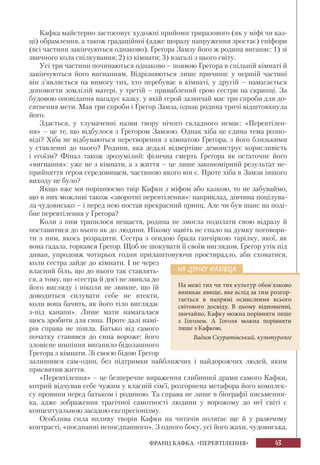 43ФРАНЦ КАФКА. «ПЕРЕВТІЛЕННЯ»
Кафка майстерно застосовує художні прийоми триразового (як у міфі чи каз-
ці) обрамлення, а також градаційної (адже щоразу напруження зростає) епіфори
(всі частини закінчуються однаково). Ґреґора Замзу його ж родина виганяє: 1) зі
звичного кола спілкування; 2) із кімнати; 3) взагалі з цього світу.
Усі три частини починаються однаково – появою Ґреґора в спільній кімнаті й
закінчуються його вигнанням. Відрізняються лише причини: у першій частині
він з’являється на вимогу тих, хто перебуває в кімнаті, у другій – намагається
допомогти зомлілій матері, у третій – приваблений грою сестри на скрипці. За
будовою оповідання нагадує казку, у якій герой зазвичай має три спроби для до-
сягнення мети. Мав три спроби і Ґреґор Замза, однак родина тричі відштовхнула
його.
Здається, у тлумаченні назви твору нічого складного немає: «Перевтілен-
ня» – це те, що відбулося з Ґреґором Замзою. Однак хіба це єдина тема розпо-
віді? Хіба не відбуваються перетворення з кімнатою Ґреґора, з його близькими
у ставленні до нього? Родини, яка дедалі відвертіше демонструє корисливість
і егоїзм? Фінал також зрозумілий: фізична смерть Ґреґора як остаточне його
«вигнання»: уже не з кімнати, а з життя – це лише закономірний результат не-
прийняття героя середовищем, частиною якого він є. Проте хіба в Замзи іншого
виходу не було?
Якщо вже ми порівнюємо твір Кафки з міфом або казкою, то не забуваймо,
що в них можливі також «зворотні перевтілення»: наприклад, дівчина поцілува-
ла чудовисько – і перед нею постав прекрасний принц. Але чи був шанс на поді-
бне перевтілення у Ґреґора?
Коли з ним трапилося нещастя, родина не змогла подолати свою відразу й
поставитися до нього як до людини. Нікому навіть не спало на думку поговори-
ти з ним, якось розрадити. Сестра з огидою брала ганчіркою тарілку, якої, як
вона гадала, торкався Ґреґор. Щоб не шокувати її своїм виглядом, Ґреґор утік під
диван, упродовж чотирьох годин прилаштовуючи простирадло, аби сховатися,
коли сестра зайде до кімнати. І не через
власний біль, що до нього так ставлять-
ся, а тому, що «сестра й досі не звикла до
його вигляду і ніколи не звикне, що їй
доводиться силувати себе не втекти,
коли вона бачить, як його тіло виглядає
з-під канапи». Лише мати намагалася
щось зробити для сина. Проте далі намі-
рів справа не пішла. Батько від самого
початку ставився до сина вороже: його
зловісне шипіння виганяло бідолашного
Ґреґора з кімнати. Зі своєю бідою Ґреґор
залишився сам-один, без підтримки найближчих і найдорожчих людей, яким
присвятив життя.
«Перевтілення» – це безперечне вираження глибинної драми самого Кафки,
котрий відчував себе чужим у власній сім’ї, розгорнена метафора його комплек-
су провини перед батьком і родиною. Та справа не лише в біографії письменни-
ка, адже зображення трагічної самотності людини у ворожому до неї світі є
концептуальною засадою експресіонізму.
Особлива сила впливу творів Кафки на читачів полягає ще й у разючому
контрасті, «поєднанні непоєднанного». З одного боку, усі його жахи, чудовиська,
НА ДУМКУ ФАХІВЦЯ
На межі тих чи тих культур обов’язково
виникає явище, яке вслід за тим розгор-
тається в напрямі осмислення всього
світового досвіду. В цьому відношенні,
звичайно, Кафку можна порівняти лише
з Гоголем. А Гоголя можна порівняти
лише з Кафкою.
Вадим Скуратівський, культуролог
 