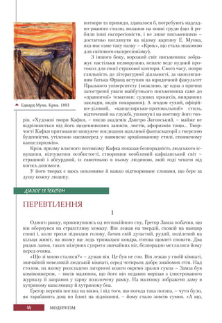 44 МОДЕРНІЗМ
потвори та привиди, здавалося б, потребують надсад-
но-рваного стилю, волання на повні груди (що й ро-
били інші експресіоністи, і не лише письменники –
достатньо поглянути на відому картину Е. Мунка,
яка має саме таку назву – «Крик», що стала знаковою
для світового експресіонізму).
З іншого боку, ворожий світ письменник зобра-
жує настільки незворушно, неначе веде нудний про-
токол для своєї страхової контори. Свого часу, попри
схильність до літературної діяльності, за наполяган-
ням батька Франц вступив на юридичний факультет
Празького університету (можливо, це одна з причин
загостреної уваги майбутнього письменника саме до
«правничої» тематики: судових процесів, виправних
закладів, видів покарання). А згодом сухий, офіцій-
но-діловий, «канцелярсько-протокольний» стиль,
відточений на службі, уплинув і на поетику його тво-
рів. «Художні твори Кафки, – писав академік Дмитро Затонський, – майже не
відрізняються від його щоденникових записів, листів, афоризмів тощо... Твор-
чості Кафки притаманне шокуюче поєднання жахливої фантасмагорії з тверезою
буденністю, утіленою насамперед у навмисне архаїзованому стилі, сповненому
канцеляризмів».
Крізь призму власного песимізму Кафка показав безпорадність людського іс-
нування, відчуження особистості, створивши особливий кафкіанський світ –
страшний і абсурдний, із самотньою в ньому людиною, якій годі чекати від
когось допомоги.
У його творах є щось невловиме й важко відтворюване словами, що бере за
душу кожну людину.
ПЕРЕВТІЛЕННЯ
І
Одного ранку, прокинувшись од неспокійного сну, Ґреґор Замза побачив, що
він обернувся на страхітливу комаху. Він лежав на твердій, схожій на панцир
спині і, коли трохи підводив голову, бачив свій дугастий, рудий, поділений на
кільця живіт, на якому ще ледь трималася ковдра, готова щомиті сповзти. Два
рядки лапок, таких мізерних супроти звичайних ніг, безпорадно метлялися йому
перед очима.
«Що зі мною сталося?» – думав він. Це був не сон. Він лежав у своїй кімнаті,
звичайній невеликій людській кімнаті, серед чотирьох добре знайомих стін. Над
столом, на якому розкладено загорнені кожен окремо зразки сукна – Замза був
комівояжером, – висів малюнок, що його він недавно вирізав з ілюстрованого
журналу й заправив у гарну позолочену рамку. На малюнку зображено даму в
хутряному капелюшку й хутряному боа.
Ґреґор перевів погляд на вікно, і від того, що погода така погана, – чути було,
як тарабанить дощ по блясі на підвіконні, – йому стало зовсім сумно. «А що,
ДІАЛОГ ІЗ ТЕКСТОМ
Едвард Мунк. Крик. 1893
 