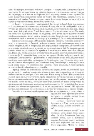 45ФРАНЦ КАФКА. «ПЕРЕВТІЛЕННЯ»
коли б я ще трохи поспав і забув усі химери», – подумав він. Але про це було й
згадувати, бо він звик спати на правому боці, а в теперішньому своєму стані не
міг перевернутися. Хоч як він борсався, щоб перекинути своє тіло на правий бік,
воно щоразу перекочувалося назад на спину. Він спробував, мабуть, усоте, за-
плющити очі, щоб не бачити, як дригаються його лапки, і перестав аж тоді, коли
відчув у боці незнаний ще, легенький, тупий біль.
«О Боже, – подумав він, – який важкий фах я собі вибрав! День у день доро-
га. І так доводиться хвилюватись набагато більше, ніж на тій самій роботі дома, а
тут ще ця жахлива їзда, морока з пересадками, нерегулярна, погана їжа, щораз
нові, чужі, байдужі люди. А хай йому чорт!». Ґреґорові злегка засвербів живіт:
він повільно підсунувся вище на подушку, щоб легше було підвести голову,
знайшов свербляче місце, вкрите незрозумілими йому білими цятками, і хотів
почухатися однією лапкою, проте відразу відсмикнув її, бо по шкірі пішов мороз.
Він знову ліг як лежав. «Отак щодня вставати вдосвіта, то можна зовсім оту-
піти, – подумав він. – Людині треба висипатися. Інші комівояжери живуть як
жінки в гаремі. Коли я, наприклад, десь перед обідом повертаюсь до готелю, щоб
переписати укладені угоди, ці панове ще тільки снідають. Хай би я спробував так
у свого шефа: миттю вилетів би з роботи. А втім, хтозна, може, мені було б і кра-
ще. Якби я не тримався місця через батьків, то давно б кинув його; пішов би про-
сто до шефа й сказав би йому геть усе, що думаю. Він би, мабуть, упав зі своєї
конторки! Дивна звичка – розмовляти зі службовцем згори вниз, сидячи на ви-
сокій конторці. А підійти треба впритул, бо шеф недочуває. Ну, ще не все втраче-
но: як тільки я зберу грошей, щоб сплатити йому батьків борг – на це треба п’ять
або й шість років, – то неодмінно так і зроблю. І буде по всьому. А поки що треба
вставати, бо мій поїзд відходить о п’ятій».
І Ґреґор глянув на будильника, що цокав на скрині. Боже милостивий! Було
пів на сьому, і стрілка неухильно рухалась далі, навіть перейшла за половину,
наближалася вже до сорок п’ятої хвилини. Що ж тепер робити? Наступний іде о
сьомій; щоб на нього встигнути, треба стрімголов бігти на станцію, а зразки ж
іще не запаковано і сам він аж ніяк не почувається бадьорим і моторним. І якби
він навіть устиг на поїзд, все одно шеф буде лаятися, бо їхній кур’єр чекав на
п’ятигодинний і давно вже повідомив про його прогул. Бо то такий шефів підла-
бузник, що нізащо не промовчить. А чи не зголоситися хворим? Ні, дуже не-
зручно, та й підозріло, бо Ґреґор за свою п’ятирічну службу ще ні разу не хворів.
Поки він усе це швидко обмірковував, ніяк не зважуючись устати з ліжка –
будильник саме пробив три чверті
на сьому, – у двері в головах у ньо-
го обережно постукали.
– Ґреґоре! – почувся голос: це
була мати. – Уже сорок п’ять хви-
лин на сьому. Хіба ти не будеш їха-
ти?
Лагідний материн голос! Та він
злякався, коли почув свою відпо-
відь. Це був безумовно його ко-
лишній голос, але з домішком
якогось болісного писку, що йшов
ніби десь зсередини і що його годі
було стримати. Через те слова
 