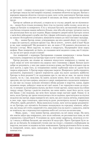 48 МОДЕРНІЗМ
на ще з ночі – спершу склала руки і глянула на батька, а тоді ступила два кроки
до Ґреґора і впала на свої широкі спідниці, сховавши обличчя на грудях. Батько з
ворожим виразом обличчя стиснув кулаки, наче хотів заштовхати Ґреґора назад
до кімнати, потім затулив очі руками й заплакав, аж йому затрусилися могутні
груди.
Ґреґор не зайшов до вітальні, а сперся на ту стулку дверей, що не відчиняла-
ся, – видно було тільки половину його тіла та схилену набік голову, коли він за-
зирав до батьків та повіреного. Стіл у вітальні був весь заставлений посудом, бо
для батька сніданок важив набагато більше, ніж обід або вечеря; читаючи газети,
він розтягував його на цілі години. Якраз навпроти дверей висів Ґреґорів знімок
з часів його військової служби; він був у формі лейтенанта, руку тримав на держа-
ку шпаги і безтурботно усміхався, вимагаючи поваги до своєї постави і мундира.
– Ну, – мовив Ґреґор, певне, усвідомивши, що він єдиний зберіг тут спокій, –
я зараз же одягнуся, запакую зразки і їду. Ви ж хочете... хочете, щоб я їхав? Куди
ж ви, пане повірений? Ви розповісте все, як воно є? Я повинен піклуватися за
батьків і сестру. Мені скрутно, та якось я викручусь. Підтримайте мене перед
шефом. Пане повірений, не йдіть, не сказавши мені жодного слова, яке б свідчи-
ло, що ви хоч трохи згодні зі мною!
Але повірений з першими Ґреґоровими словами повернувся і почав боком
відступати, озираючись на Ґреґора через плече і витягнувши губи.
Ґреґор розумів, що нізащо не повинен відпустити повіреного в такому на-
строї, якщо не хоче поставити під загрозу своє становище у фірмі. Батьки цього
добре не розуміють, у них уже давно склалася думка, що Ґреґор оснувався там на
ціле життя, а крім того, за теперішніми своїми турботами вони не здатні були
тверезо міркувати. А Ґреґор якраз міркував тверезо. Повіреного треба втримати,
заспокоїти, переконати і врешті перемогти; адже від нього залежить майбутнє
Ґреґора та його родини! І, не подумавши про те, що він не знає, чи здатен тепер
ходити, чи ні, і що, можливо, ба навіть цілком певно, його слів знову ніхто не
зрозумів, він пустив одвірка, кинувся в двері, наміряючись наздогнати повірено-
го, що вже на сходах кумедно вчепився обома руками в поруччя, однак, марно
шукаючи опори, зойкнув і впав на всі свої лапки. І як торкнувся ними до підло-
ги, то вперше за цілий ранок відчув, що його тілові зручно; лапки мали під собою
тверду опору; Ґреґор з радістю помітив, що вони навіть ладні його нести, куди
він бажає; і він подумав, що всім його мукам скоро настане край. Однак ту ж
мить, коли Ґреґор, ще трохи похитуючись після падіння, простягнувся на підлозі
недалеко від матері, якраз навпроти неї, мати, що досі сиділа знічена, поринувши
в своє горе, враз схопилася, простягнула руки, розчепірила пальці й закричала:
«Рятуйте, пробі, рятуйте!». Вона нахилила голову, наче хотіла краще роздивити-
ся на Ґреґора, але натомість безтямно позадкувала на середину кімнати; забув-
ши, що позад неї стоїть накритий стіл, квапливо сіла на нього і, здавалось, зовсім
не помічала, що з перекинутого кавника побіч неї ллється на килим кава.
– Мамо, мамо, – тихо мовив Ґреґор, дивлячись на неї знизу вгору. На мить
він зовсім забув про повіреного, зате коли побачив, як розливається кава, не міг
утриматись і вихлебтав її. Угледівши це, мати знову закричала, зіскочила зі сто-
лу і впала в обійми батькові, що кинувся їй назустріч. Проте Ґреґорові було за-
раз не до батьків, бо повірений ступив уже на сходи і, спершись підборіддям на
поруччя, востаннє оглядався на їхнє помешкання. Ґреґор розігнався бігти за ним,
та повірений, певно, щось запідозрив, бо, перестрибуючи через кілька східців,
помчав геть.
 
