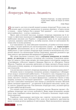 4 ВСТУП
Вступ
Література. Мораль. Людяність
Художня література – це двері, прочинені
в душі інших людей, які ведуть до інших
народів.
Андре Моруа
Як ви гадаєте, для чого сучасній людині художня література? Хтось скаже, що
читання дарує естетичне задоволення та душевну рівновагу. «Скрізь шукав
я спокою, – писав Умберто Еко в романі “Ім’я троянди”, – але в одному лише
місці знайшов його – в кутку, з книжкою».
Проте, крім естетичної насолоди, художня література спроможна ще й по-
тужно та ефективно відповідати на виклики сучасного світу. Сьогодні одним із
найбільших викликів для України є утвердження права на не задекларовану,
а реальну державну самостійність, на вибір власних, ніким не нав’язуваних ба-
чення світу та шляху розвитку.
І тут важливими є не лише військово-економічні, а й ідейно-естетичні чинни-
ки. Одна з гострих проблем усіх постколоніальних держав – це втрата історич-
ної пам’яті. Загальновідомо, що ті, хто забувають власне минуле, не матимуть
майбутнього. І саме художня література може допомогти вилікуватися від «істо-
ричної амнезії» (за визначенням Євгена Сверстюка), правдиво розповісти про
наше минуле, про приховані або викривлені історичні факти.
Ще одним викликом сучасного світу є небезпека повернення до тоталіта-
ризму, до диктатури на кшталт гітлеризму або сталінізму. Своєрідною вакци-
ною тут можуть стати твори авторів, які осмислювали тоталітаризм, наприклад
«Скотоферма» («Колгосп тварин») Джорджа Оруелла чи «Носороги» Ежена
Йонеско. Українці, які вдумливо прочитають ці твори, матимуть більше шансів
побудувати успішну державу, не потрапивши під вплив численних маніпулятив-
них технологій.
А на які виклики сучасності література відповідає на «індивідуальному рівні»?
Останнім часом в експертних спільнотах активно створюються і обговорю-
ються моделі «компетенцій майбутнього». У більшості з них стверджується, що
успіх у майбутньому залежить від того, наскільки людина вміє спілкуватися з ін-
шими, мислити і вчитися. А ці якості формуються з дитинства і багато в чому
напряму залежать від читацької грамотності – вміння розуміти тексти, думати
про них і самостійно опановувати нові знання за допомогою читання. Високий
рівень читацької грамотності – це критичне й абстрактне мислення, логіка, ува-
га, пам’ять, широкий кругозір. Тож вивчення літератури стане у великій пригоді
не лише майбутнім філологам...
Усе сказане стосується вивчення літератури загалом. Водночас предмет «За-
рубіжна література» має суттєву особливість. Якщо твори вітчизняних авторів
читач може сприймати мовою оригіналу, то більшість іноземних творів потре-
бують перекладу.
Українське перекладацьке мистецтво має славетну тисячолітню традицію.
Його коріння сягає часів Київської Русі, коли після прийняття християнства
разом із новою релігією прийшли й нові книжки. Наші високоосвічені пращури
 