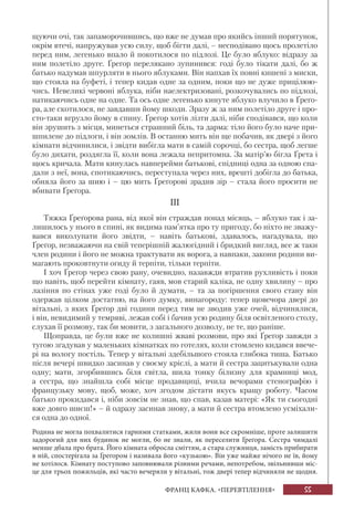 55ФРАНЦ КАФКА. «ПЕРЕВТІЛЕННЯ»
щуючи очі, так запаморочившись, що вже не думав про якийсь інший порятунок,
окрім втечі, напружував усю силу, щоб бігти далі, – несподівано щось пролетіло
перед ним, легенько впало й покотилося по підлозі. Це було яблуко: відразу за
ним полетіло друге. Ґреґор перелякано зупинився: годі було тікати далі, бо ж
батько надумав шпурляти в нього яблуками. Він напхав їх повні кишені з миски,
що стояла на буфеті, і тепер кидав одне за одним, поки що не дуже прицілюю-
чись. Невеликі червоні яблука, ніби наелектризовані, розкочувались по підлозі,
натикаючись одне на одне. Та ось одне легенько кинуте яблуко влучило в Ґреґо-
ра, але скотилося, не завдавши йому шкоди. Зразу ж за ним полетіло друге і про-
сто-таки вгрузло йому в спину. Ґреґор хотів лізти далі, ніби сподівався, що коли
він зрушить з місця, минеться страшний біль, та дарма: тіло його було наче при-
шпилене до підлоги, і він зомлів. В останню мить він ще побачив, як двері з його
кімнати відчинилися, і звідти вибігла мати в самій сорочці, бо сестра, щоб легше
було дихати, роздягла її, коли вона лежала непритомна. За матір’ю бігла Ґрета і
щось кричала. Мати кинулась навперейми батькові, спідниці одна за одною спа-
дали з неї, вона, спотикаючись, переступала через них, врешті добігла до батька,
обняла його за шию і – цю мить Ґреґорові зрадив зір – стала його просити не
вбивати Ґреґора.
III
Тяжка Ґреґорова рана, від якої він страждав понад місяць, – яблуко так і за-
лишилось у нього в спині, як видима пам’ятка про ту пригоду, бо ніхто не зважу-
вався виколупати його звідти, – навіть батькові, здавалось, нагадувала, що
Ґреґор, незважаючи на свій теперішній жалюгідний і бридкий вигляд, все ж таки
член родини і його не можна трактувати як ворога, а навпаки, закони родини ви-
магають проковтнути огиду й терпіти, тільки терпіти.
І хоч Ґреґор через свою рану, очевидно, назавжди втратив рухливість і поки
що навіть, щоб перейти кімнату, гаяв, мов старий каліка, не одну хвилину – про
лазіння по стінах уже годі було й думати, – та за погіршення свого стану він
одержав цілком достатню, на його думку, винагороду: тепер щовечора двері до
вітальні, з яких Ґреґор дві години перед тим не зводив уже очей, відчинялися,
і він, невидимий у темряві, лежав собі і бачив усю родину біля освітленого столу,
слухав її розмову, так би мовити, з загального дозволу, не те, що раніше.
Щоправда, це були вже не колишні жваві розмови, про які Ґреґор завжди з
тугою згадував у маленьких кімнатках по готелях, коли стомлено кидався ввече-
рі на вологу постіль. Тепер у вітальні здебільшого стояла глибока тиша. Батько
після вечері швидко засинав у своєму кріслі, а мати й сестра зацитькували одна
одну; мати, згорбившись біля світла, шила тонку білизну для крамниці мод,
а сестра, що знайшла собі місце продавщиці, вчила вечорами стенографію і
французьку мову, щоб, може, хоч згодом дістати якусь кращу роботу. Часом
батько прокидався і, ніби зовсім не знав, що спав, казав матері: «Як ти сьогодні
вже довго шиєш!» – й одразу засинав знову, а мати й сестра втомлено усміхали-
ся одна до одної.
Родина не могла похвалитися гарними статками, жили вони все скромніше, проте залишити
задорогий для них будинок не могли, бо не знали, як переселити Ґреґора. Сестра чимдалі
менше дбала про брата. Його кімната обросла сміттям, а стара служниця, замість прибирати
в ній, спостерігала за Ґреґором і називала його «кузькою». Він уже майже нічого не їв, йому
не хотілося. Кімнату поступово заповнювали різними речами, непотребом, звільнивши міс-
це для трьох пожильців, які часто вечеряли у вітальні, тож двері тепер відчиняли не щодня.
 