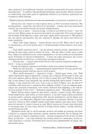 57ФРАНЦ КАФКА. «ПЕРЕВТІЛЕННЯ»
жав, здавалось, за потрібніше спочатку заспокоїти пожильців, хоч вони зовсім не
хвилювалися – їх, мабуть, Ґреґор більше розважав, аніж музика. Батько кинувся
до пожильців, розставив руки й спробував загнати їх до кімнати, одночасно за-
ступаючи собою Ґреґора.
Обурені пожильці відмовилися не лише від помешкання, а й заплатити за прожиті тут дні.
Ґреґор весь час лежав на тому самому місці, де його вгледіли пожильці. Від
розчарування – адже його так ніхто й не зрозумів, – а може, ще й від щоденного
голоду, він став такий кволий, що не міг поворушитися.
– Любі тату й мамо, – почала сестра і стукнула кулаком по столу, – далі так
діло не піде. Якщо, може, ви цього не розумієте, то я розумію. Я не хочу називати
цю потвору своїм братом, а кажу лиш одне: треба якось здихатися її. Ми робили
все, що могли: піклувались про неї, терпіли її. Думаю, що ніхто нам нічого не
може закинути.
– Вона каже щиру правду, – мовив батько сам до себе. Мати, що й досі ще
не віддихалась, затулила рукою рота і з божевільними очима почала глухо каш-
ляти.
– Нам треба здихатись його, – ще раз рішуче мовила сестра, звертаючись до
батька, бо мати через кашель нічого не чула. – Він вас обох із світу зведе, я вже
бачу. Нам усім доводиться так тяжко працювати, а тут ще й дома ця повсякчасна
мука. Я більше не здатна її витримати. – І вона так гірко заплакала, що сльози
закапали матері на обличчя, і та механічно витирала їх рукою.
– Дитино моя, – співчутливо мовив батько; він сьогодні напрочуд добре розу-
мів її, – то що ж нам робити?
Сестра безпорадно здвигнула плечима: сльози наче змили її впевненість.
– Якби він нас розумів... – напівзапитуючи мовив батько. Сестра, ревно пла-
чучи, замахала рукою: мовляв, про це годі й думати.
– Його треба спекатись! – крикнула сестра. – Іншої ради немає, тату. Тобі
треба спробувати просто викинути з думки, що то Ґреґор. В тім наше й лихо, що
ми й досі віримо, ніби це Ґреґор. Але ж хіба це може бути він? Якби це був Ґре-
ґор, то він давно б уже зрозумів, що людям неможливо жити разом з такою по-
творою. І сам пішов би собі геть. Тоді в нас не було б брата, зате ми могли б
спокійно собі жити далі і згадувати його добрим словом. А так ця тварина пере-
слідує нас, розганяє пожильців, хоче, певне, опосісти всю квартиру, а ми хай но-
чуєм на вулиці. Глянь, тату! – зненацька закричала вона. – Він знову починає!
Проте Ґреґор навіть гадки не мав когось лякати, а надто сестру. Він просто
почав обертатися, щоб зайти до своєї кімнати. А що був тепер зовсім немічний,
то мусив навіть головою допомогати собі: високо піднімав її, а потім бився нею
об підлогу і так обертався. Нарешті він спинився й оглянувся. Батько й сестра,
здається, збагнули його добрий намір; їхній страх тривав лиш одну мить. Тепер
вони всі мовчки й сумно стежили за ним. Мати лежала на стільці, простягнувши
й заклавши одна за одну ноги, батько й сестра сиділи поряд, і сестра обнімала
рукою батька за шию.
Думаючи тільки про те, як би швидше долізти, він майже не помітив, що ніхто
в кімнаті не заважав йому жодним словом, жодним вигуком. Аж як Ґреґор уже
досяг дверей, то трохи повернув голову – цілком повернути її він не міг, бо шия
йому не гнулася – і ще таки побачив, що позаду нічого не змінилося, тільки се-
стра підвелася з стільця. Останній його погляд був спрямований на матір, яка
вже міцно спала.
 