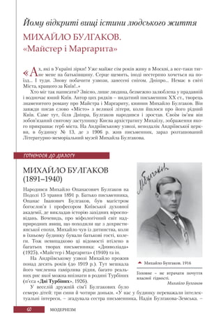 60 МОДЕРНІЗМ
Йому відкриті вищі істини людського життя
МИХАЙЛО БУЛГАКОВ.
«Майстер і Маргарита»
«Ах, які в Україні зірки! Уже майже сім років живу в Москві, а все-таки тяг-
не мене на батьківщину. Серце щемить, іноді нестерпно хочеться на по-
їзд... І туди. Знову побачити узвози, занесені снігом. Дніпро... Немає в світі
Міста, кращого за Київ!..»
Хто міг так написати? Звісно, лише людина, безмежно залюблена у прадавній
і водночас юний Київ. Автор цих рядків – видатний письменник ХХ ст., творець
знаменитого роману про Майстра і Маргариту, киянин Михайло Булгаков. Він
завжди писав слово «Місто» з великої літери, коли йшлося про його рідний
Київ. Саме тут, біля Дніпра, Булгаков народився і зростав. Своїм ім’ям він
зобов’язаний святому заступнику Києва архістратигу Михаїлу, зображення яко-
го прикрашає герб міста. На Андріївському узвозі, неподалік Андріївської церк-
ви, в будинку № 13, де з 1906 р. жив письменник, зараз розташований
Літературно-меморіальний музей Михайла Булгакова.
МИХАЙЛО БУЛГАКОВ
(1891–1940)
Народився Михайло Опанасович Булгаков на
Подолі 15 травня 1891 р. Батько письменника,
Опанас Іванович Булгаков, був магістром
богослов’я і професором Київської духовної
академії, де викладав історію західних віроспо-
відань. Вочевидь, про міфологічний світ над-
природних явищ, що походили ще з дохристи-
янської епохи, Михайло чув із дитинства, коли
в їхньому будинку бували батькові гості, коле-
ги. Тож невипадково ці відомості втілено в
багатьох творах письменника: «Дияволіада»
(1925), «Майстер і Маргарита» (1940) та ін.
На Андріївському узвозі Михайло прожив
понад десять років (до 1919 р.). Тут мешкала
його численна гамірлива рідня, багато реаль-
них рис якої можна впізнати в родині Турбіних
(п’єса «Дні Турбіних», 1926).
У веселій дружній сім’ї Булгакових було
семеро дітей: три сини й чотири доньки. «У нас у будинку переважали інтелек-
туальні інтереси, – згадувала сестра письменника, Надія Булгакова-Земська. –
Михайло Булгаков. 1916
Головне – не втрачати почуття
власної гідності.
Михайло Булгаков
ГОТУЄМОСЯ ДО ДІАЛОГУ
 