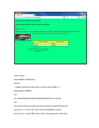 <html><head>
<title>NISMO S.A 904</title>
</head>
<!--pagina creada por felipe cortes y cristian valencia 904 //-->
<body bgcolor="00ff88">
<hr>
<b><i>BIENVENIDO A NUESTRA WEB CORPORATIVA</i></b><br>
<hr>
<h3>nuestra empresa brinda servicios de calidad y durabilidad</h3><br>
<font size"5"="" color="red" face="arial"><b>NISMO</b></font>
<font size"4"="" color="GREY" face="arial"><b>company</b></font><br>
 
