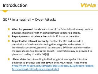 Introduction
GDPR in a nutshell – Cyber Attacks
Report personal data breaches: within 72 hours of detection
What is a personal data breach: Loss of confidentiality that may result in
physical, material or non-material damage to natural persons.
Report to the relevant authority: Contact the ICO and provide a
description of the breach including the categories and number of
individuals concerned, personal data records, DPO contact information,
measures taken to address the breach. (Information may be provided in
phases according to article 34(4))
About detection: According to FireEye, global average for intrusion
detection is 146 days and 469 days in the EMEA region. Read more:
https://www.fireeye.com/company/press-releases/2016/fireeye-releases-
first-mandiant-mtrends-emea-report.html
 