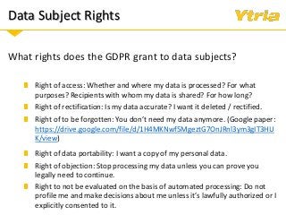 Data Subject Rights
What rights does the GDPR grant to data subjects?
Right of rectification: Is my data accurate? I want it deleted / rectified.
Right of to be forgotten: You don’t need my data anymore. (Google paper:
https://drive.google.com/file/d/1H4MKNwf5MgeztG7OnJRnl3ym3gIT3HU
K/view)
Right of access: Whether and where my data is processed? For what
purposes? Recipients with whom my data is shared? For how long?
Right of data portability: I want a copy of my personal data.
Right of objection: Stop processing my data unless you can prove you
legally need to continue.
Right to not be evaluated on the basis of automated processing: Do not
profile me and make decisions about me unless it’s lawfully authorized or I
explicitly consented to it.
 
