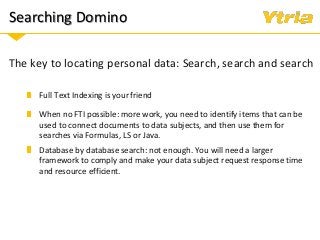 Searching Domino
The key to locating personal data: Search, search and search
When no FTI possible: more work, you need to identify items that can be
used to connect documents to data subjects, and then use them for
searches via Formulas, LS or Java.
Full Text Indexing is your friend
Database by database search: not enough. You will need a larger
framework to comply and make your data subject request response time
and resource efficient.
 