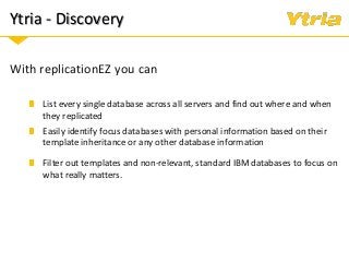Ytria - Discovery
With replicationEZ you can
List every single database across all servers and find out where and when
they replicated
Easily identify focus databases with personal information based on their
template inheritance or any other database information
Filter out templates and non-relevant, standard IBM databases to focus on
what really matters.
 