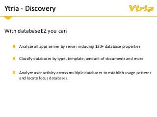 Ytria - Discovery
With databaseEZ you can
Analyze all apps server by server including 130+ database properties
Classify databases by type, template, amount of documents and more
Analyze user activity across multiple databases to establish usage patterns
and locate focus databases.
 
