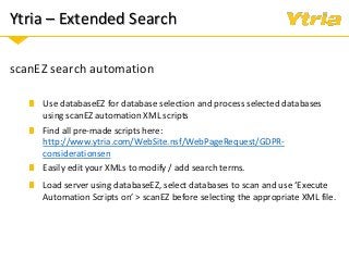 Ytria – Extended Search
scanEZ search automation
Use databaseEZ for database selection and process selected databases
using scanEZ automation XML scripts
Find all pre-made scripts here:
http://www.ytria.com/WebSite.nsf/WebPageRequest/GDPR-
considerationsen
Easily edit your XMLs to modify / add search terms.
Load server using databaseEZ, select databases to scan and use ‘Execute
Automation Scripts on’ > scanEZ before selecting the appropriate XML file.
 