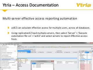 Ytria – Access Documentation
Multi-server effective access reporting automation
aclEZ can calculate effective access for multiple users, across all databases.
Using replicationEZ load multiple servers, then select ‘Server’ > ‘Execute
automation file on’ > ‘aclEZ’ and select servers to report Effective access
from.
 