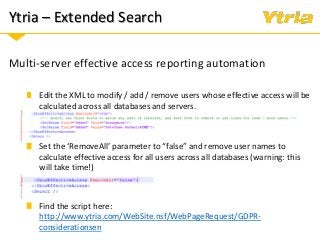 Ytria – Extended Search
Multi-server effective access reporting automation
Edit the XML to modify / add / remove users whose effective access will be
calculated across all databases and servers.
Set the ‘RemoveAll’ parameter to “false” and remove user names to
calculate effective access for all users across all databases (warning: this
will take time!)
Find the script here:
http://www.ytria.com/WebSite.nsf/WebPageRequest/GDPR-
considerationsen
 