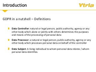 Introduction
GDPR in a nutshell – Definitions
Data Processor: a natural or legal person, public authority, agency or any
other body which processes personal data on behalf of the controller
Data Subject: A living individual to whom personal data relates / whom
personal data identifies.
Data Controller: natural or legal person, public authority, agency or any
other body which alone or jointly with others determines the purposes
and means of the processing of personal data
 