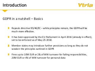 Introduction
GDPR in a nutshell – Basics
It has been approved by the EU Parliament in April 2016 (already in effect),
set to be enforced as of May 25 2018.
Member states may introduce further provisions as long as they do not
weaken the principles outlined in GDPR
Repeals directive 95/46/EC – while principles remain, the GDPR will be
much more effective.
Fines up to 10M EUR or 2& of WW turnover for failing responsibilities,
20M EUR or 4% of WW turnover for personal data
 