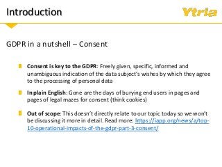 Introduction
GDPR in a nutshell – Consent
In plain English: Gone are the days of burying end users in pages and
pages of legal mazes for consent (think cookies)
Out of scope: This doesn’t directly relate to our topic today so we won’t
be discussing it more in detail. Read more: https://iapp.org/news/a/top-
10-operational-impacts-of-the-gdpr-part-3-consent/
Consent is key to the GDPR: Freely given, specific, informed and
unambiguous indication of the data subject’s wishes by which they agree
to the processing of personal data
 