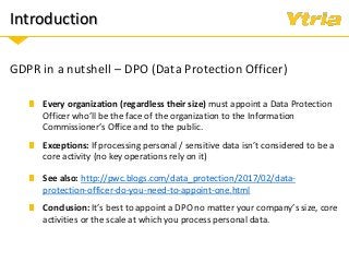 Introduction
GDPR in a nutshell – DPO (Data Protection Officer)
Exceptions: If processing personal / sensitive data isn’t considered to be a
core activity (no key operations rely on it)
Every organization (regardless their size) must appoint a Data Protection
Officer who’ll be the face of the organization to the Information
Commissioner’s Office and to the public.
See also: http://pwc.blogs.com/data_protection/2017/02/data-
protection-officer-do-you-need-to-appoint-one.html
Conclusion: It’s best to appoint a DPO no matter your company’s size, core
activities or the scale at which you process personal data.
 