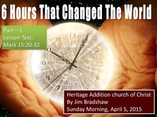 Heritage Addition church of Christ
By Jim Bradshaw
Sunday Morning, April 5, 2015
Part – 1
Lesson Text:
Mark 15:20-32
 