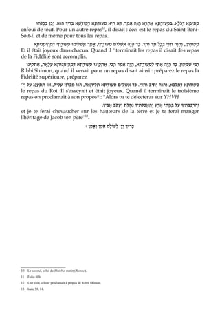 ‫ הוּא. וְכֵן בְּכֻלְּהוּ‬D‫סתִימָא דְּכֹלָּא. בִּסְעוּדָתָא אַחֲרָא הוָה אָמַר, דָּא הִיא סְעוּדָתָא דְּקוּדְשָׁא בְּרִי‬
                                                                         ֲ                                   ְ
enfoui de tout. Pour un autre repas , il disait : ceci est le repas du Saint-Béni-
                                                   10

Soit-Il et de même pour tous les repas.
       ‫נוּתָא‬ָ‫סְעוּדָתֵי, והֲוָה חַדֵּי בְּכָל חַד וְחַד. כַּד הֲוָה אַשְׁלִים סְעוּדָתֵי, אָמַר אשְׁלִימוּ סְעוּדָתֵי דִּמְהֵימ‬
                                        ַ                                                                ַ
Et il était joyeux dans chacun. Quand il terminait les repas il disait :les repas
                                                          11

de la Fidélité sont accomplis.
  ‫נוּ‬‫נוּתָא עִלָּאָה, אַתְקִי‬ְ‫נוּ סְעוּדָתָא דִּמְהֵימ‬‫רַבִּי שִׁמְעוֹן, כַּד הֲוָה אָתֵי לִסְעוּדָתָא, הוָה אָמַר הָכִי, אַתְקִי‬
                                                                       ֲ
Ribbi Shimon, quand il venait pour un repas disait ainsi : préparez le repas la
Fidélité supérieure, préparez
'ָ‫סְעוּדָתָא דְּמַלְכָּא, וַהֲוָה יָתִיב וְחַדֵּי. כַּד אַשְׁלִים סְעוּדָתָא תְּלִיתָאָה, הֲוו מַכְרִזֵי עָלֵיהּ, אָז תִּתְעַנַּג עַל יְי‬
                                         ֹ
le repas du Roi. Il s'asseyait et était joyeux. Quand il terminait le troisième
repas on proclamait à son propos12 : ''Alors tu te délecteras sur YHVH
                                   .E‫נחלַת יַעֲקֹב אָבִי‬ E‫ עַל בָּמֳתֵי אָרֶץ וְהַאֲכַלְתִּי‬E‫וְהִרְכַּבְתִּי‬
                                                     ֲ ַ
et je te ferai chevaucher sur les hauteurs de la terre et je te ferai manger
l'héritage de Jacob ton père''13.
                                               : ‫ לְעוֹלָם אָמֵן וְאָמֵן‬wָ‫בָּרוְּך יְי‬




10   Le second, celui du Shabbat matin (Ramac).
11   Folio 88b
12   Une voix céleste proclamait à propos de Ribbi Shimon.
13   Isaïe 58, 14.
 