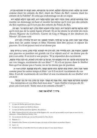 ,‫ְיהוּ‬‫י‬ַ‫נּ‬ִ‫מ‬ ‫ָא‬‫ת‬ָ‫ד‬‫ְעוּ‬‫ס‬ ‫ַד‬‫ח‬ ‫ִים‬‫ג‬ָ‫פ‬ְ‫דּ‬ ‫ַאן‬‫מ‬‫וּ‬ ,‫ָא‬‫ת‬‫נוּ‬ָ‫מ‬‫ֵי‬‫ה‬ְ‫מ‬ ‫ִי‬‫נ‬ְ‫בּ‬ ‫ִינּוּן‬‫א‬ְ‫דּ‬ ,‫ָא‬‫כּ‬ְ‫ל‬ַ‫מ‬ְ‫דּ‬ ‫ָא‬‫ל‬ָ‫כ‬‫ֵי‬‫ה‬ֵ‫מ‬ ‫ִינּוּן‬‫א‬ְ‫דּ‬ .‫ָא‬‫כּ‬ְ‫ל‬ַ‫מ‬ ‫ִי‬‫נ‬ְ‫בּ‬ ‫ִינּוּן‬‫א‬ְ‫דּ‬
comme étant les enfants du Roi7
, étant du Palais du Roi8
, comme étant les
enfants de la Fidélité9
. Et celui qui endommage un de ces repas
‫הוּא‬ ‫ָא‬‫כּ‬ְ‫ל‬ַ‫מ‬ְ‫דּ‬ ‫ָא‬‫ל‬ָ‫כ‬‫ֵי‬‫ה‬ ‫ֵי‬‫נ‬ְ‫בּ‬ִ‫מ‬ ‫ָאו‬‫ל‬ְ‫דּ‬ ,‫הוּא‬ ‫ָאָה‬‫לּ‬ִ‫ע‬ ‫ָא‬‫כּ‬ְ‫ל‬ַ‫מ‬ ‫ֵי‬‫נ‬ְ‫בּ‬ִ‫מ‬ ‫ָאו‬‫ל‬ְ‫דּ‬ ‫ֵיהּ‬‫מ‬ְ‫ר‬ַ‫גּ‬ ‫ֵי‬‫ז‬ְ‫ח‬‫ְאַ‬‫ו‬ ,‫ָא‬‫לּ‬‫ֵי‬‫ע‬ְ‫ל‬ ‫ָא‬‫ת‬‫ִימוּ‬‫ג‬ְ‫פּ‬ ‫ֵי‬‫ז‬ְ‫ח‬‫אַ‬
montre un dommage en-haut et montre lui-même qu'il n'est pas des enfants
du Roi supérieur, qu'il n'est pas des enfants du Palais du Roi,
.'‫ְגו‬‫ו‬ ‫ָם‬‫נּ‬ִ‫ה‬‫ֵי‬‫ג‬ְ‫דּ‬ ‫ָא‬‫נ‬‫ִי‬‫דּ‬ ,‫ִין‬‫לּ‬ִ‫מ‬ ‫ַת‬‫ל‬ְ‫ת‬ִ‫דּ‬ ‫ָא‬‫ר‬ְ‫מ‬‫חוּ‬ ‫ֵיהּ‬‫ל‬ָ‫ע‬ ‫ִין‬‫ב‬ֲ‫ה‬ָ‫י‬ְ‫ו‬ .‫הוּא‬ ‫ֵל‬‫א‬ָ‫ר‬ְ‫שׂ‬ִ‫י‬ְ‫דּ‬ ‫ָא‬‫שׁ‬‫ִי‬‫דּ‬ַ‫ק‬ ‫ָא‬‫ע‬ְ‫ר‬ַ‫זּ‬ִ‫מ‬ ‫ָאו‬‫ל‬ְ‫דּ‬,‫ִי‬‫ז‬ֲ‫ח‬ ‫ָא‬‫ת‬ְ‫ו‬
qu'il n'est pas de la sainte lignée d'Israël. Et on lui donne la sévérité des trois
choses; Rigueur du Guéhinam, Guerre de Gog et Magog et des douleurs du
Messie10
. Et viens voir:
‫ִיב‬‫ה‬ָ‫י‬ ‫ָא‬‫ל‬ְ‫ו‬ ,‫ֹי‬‫ו‬‫ֹד‬‫ו‬‫ְח‬‫ל‬ִ‫בּ‬ ‫ֵי‬‫דּ‬ַ‫ח‬ ‫הוּא‬ ‫ִי‬‫א‬ְ‫ו‬ .‫ֵי‬‫נ‬ְ‫כּ‬ְ‫ס‬ִ‫מ‬ְ‫ל‬ ‫ֵי‬‫ד‬ְ‫ח‬ֵ‫מ‬ְ‫ל‬‫וּ‬ ,‫ֵי‬‫ד‬ְ‫ח‬ֶ‫ל‬ ‫ָשׁ‬‫נ‬ ‫ַר‬‫בּ‬ ‫ֵי‬‫ע‬ָ‫בּ‬ ,‫ִין‬‫גּ‬ַ‫ח‬ְ‫ו‬ ‫ִין‬‫נ‬ְ‫מ‬ִ‫ז‬ ‫ְאַר‬‫שׁ‬ ‫ְהוּ‬‫לּ‬ֻ‫כ‬ְ‫בּ‬
dans tous les autres temps et fêtes l'homme doit être joyeux et réjouir les
pauvres. Et s'il est joyeux seul et ne donne pas
,‫ִיב‬‫ת‬ְ‫כּ‬ ‫ֵיהּ‬‫ל‬ָ‫ע‬ .‫ָא‬‫ר‬ֲ‫ח‬‫ְאָ‬‫ל‬ ‫ִדוּ‬‫ח‬ ‫ִיב‬‫ה‬ָ‫י‬ ‫ָא‬‫ל‬ְ‫ו‬ ,‫ֵי‬‫דּ‬ַ‫ח‬ ‫ֹי‬‫ו‬‫ֹד‬‫ו‬‫ְח‬‫ל‬ִ‫בּ‬ ‫ָא‬‫ה‬ְ‫דּ‬ ,‫ִי‬‫גּ‬ַ‫ס‬ ‫ֵיהּ‬‫שׁ‬ְ‫נ‬ֹ‫ו‬‫ע‬ ,‫ֵי‬‫נ‬ְ‫כּ‬ְ‫ס‬ִ‫מ‬ְ‫ל‬(‫ב‬ ‫)מלאכי‬‫ֶשׁ‬‫ר‬ֶ‫פ‬ ‫ִי‬‫ת‬‫ִי‬‫ר‬ֵ‫ז‬ְ‫ו‬
aux pauvres sa punition est grande car il se réjouit seul et ne donne pas de
joie à un autre. Il est écrit à son propos :''Et je répandrai des excréments
,‫ָא‬‫שׁ‬ְ‫נ‬ֹ‫ו‬‫ע‬ ‫ֵיהּ‬‫ל‬ָ‫ע‬ ‫ִין‬‫ב‬ֲ‫ה‬ַ‫י‬ ‫ָא‬‫ל‬ ,‫ָא‬‫ר‬ֲ‫ח‬‫ְאַ‬‫ל‬ ‫ִיב‬‫ה‬ָ‫י‬ ‫ָא‬‫ל‬ְ‫דּ‬ ‫ַב‬‫גּ‬ ‫ַל‬‫ע‬ ‫אַף‬ ,‫ֵי‬‫דּ‬ַ‫ח‬ ‫ָא‬‫ת‬ָ‫בּ‬ַ‫שׁ‬ְ‫בּ‬ ‫ִיהוּ‬‫א‬ ‫ִי‬‫א‬ְ‫ו‬ .‫ֶם‬‫כ‬‫ֵי‬‫גּ‬ַ‫ח‬ ‫ֶשׁ‬‫ר‬ֶ‫פּ‬ ‫ֶם‬‫כ‬‫ֵי‬‫נ‬ְ‫פּ‬ ‫ַל‬‫ע‬
sur vos visages, excréments de vos fêtes11
''12
. Et s'il est joyeux dans le Shabbat
bien qu'il ne donne pas à l'autre, on ne lui donne pas de punition
‫ִיב‬‫ת‬ְ‫כ‬‫וּ‬ .‫ֶם‬‫כ‬ְ‫תּ‬ַ‫בּ‬ַ‫שׁ‬ ‫ֶשׁ‬‫ר‬ֶ‫פּ‬ ‫א‬Fְ‫ו‬ ,‫ַר‬‫מ‬‫ָאָ‬‫ק‬ ‫ֶם‬‫כ‬‫ֵי‬‫גּ‬ַ‫ח‬ ‫ְשׁ‬‫ר‬ֶ‫פּ‬ .‫ֶם‬‫כ‬‫ֵי‬‫גּ‬ַ‫ח‬ ‫ֶשׁ‬‫ר‬ֶ‫פּ‬ ‫ִיב‬‫תּ‬ְ‫כ‬ִ‫דּ‬ ,‫ִין‬‫גּ‬ַ‫ח‬ְ‫ו‬ ‫ִין‬‫נ‬ְ‫מ‬ִ‫ז‬ ‫ְאַר‬‫שׁ‬ִ‫כּ‬(‫א‬ ‫)ישעיה‬
comme pour les autres temps et fêtes13
car il il est écrit 'excréments de vos
fêtes. Il est dit 'excréments de vos fêtes' et non 'excréments de vos Shabbat' et il
est écrit :
.‫ֵל‬‫א‬ָ‫ר‬ְ‫שׂ‬ִ‫י‬ ‫ֵי‬‫נ‬ְ‫בּ‬ ‫ֵין‬‫ב‬‫וּ‬ ‫ִי‬‫נ‬‫ֵי‬‫בּ‬ ,‫ִיב‬‫ת‬ְ‫כּ‬ Dַ‫כּ‬ ‫ֵי‬‫נ‬‫ִי‬‫ג‬ְ‫ב‬‫וּ‬ .‫ַר‬‫מ‬‫ָאָ‬‫ק‬ ‫ָא‬‫ל‬ ‫ָת‬‫בּ‬ַ‫שׁ‬ ‫ִלּוּ‬‫א‬ְ‫ו‬ .‫ִי‬‫שׁ‬ְ‫פ‬ַ‫נ‬ ‫ְאָה‬‫נ‬ָ‫שׂ‬ ‫ֶם‬‫כ‬‫ֵי‬‫ד‬ֲ‫ע‬ֹ‫ו‬‫וּמ‬ ‫ֶם‬‫כ‬‫ֵי‬‫שׁ‬ְ‫ד‬ָ‫ח‬
'' Vos néoménies et vos fêtes hait mon âme '14
mais Shabbat n'est pas dit. Et
pour cela il est écrit :''Entre moi et les enfants d'Israël''15
.
: w‫ֵן‬‫מ‬‫ְאָ‬‫ו‬ ‫ֵן‬‫מ‬‫אָ‬ ‫ָם‬‫ל‬‫ְעוֹ‬‫ל‬ ָ‫י‬ְ‫י‬ ‫ּרוְּך‬ָ‫ב‬
7 Le repas du Shabbat après-midi/Tiféret (Ramac).
8 Le repas du vendredi soir/Malkhout (Ramac).
9 Le repas du Shabbat matin/Kéter, Hokhma, Bina (Ramac).
10 Ribbi Yéoshoua fils de Lévi a dit au nom de Bar Kappara a dit : tout celui qui accomplit ces trois repas est sauvé de trois
châtiments....(Talmud Babylone Shabbat 118a).
11 Les excréments des bêtes que vous sacrifiez pendant les fêtes (Rashi).
12 Malachie 2, 3
13 Pendant les fêtes l'homme est le maître du repas et de la joie et il doit réjouir son prochain (Ramac).
14 Isaïe 1, 14
15 Pendant Shabbat, le Saint-Béni-Soit-Il est le maître du repas et il nous réjouit (Ramac).
 