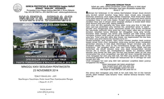 1
GEREJA PROTESTAN di INDONESIA bagian BARAT
JEMAAT “SHALOM “ SIDOARJO
Perumahan Griyo Mapan Sentosa Blok BH-12 Waru-Sidoarjo
Telp. (031) 8673568 Fax. (031) 8665386 Email : admin@gpibshalom.org
MINGGU XXIV SESUDAH PENTAKOSTA
23 NOVEMBER 2014
TEMA TAHUN 2014 - 2015 :
Membangun Kemitraan Antar Umat Demi Keselamatan Bangsa
( Roma 10 : 14-15 )
Warta jemaat
mohon dibawa pulang
MOHON DUKUNGAN DOA DAN DANA
2
BERJUANG DENGAN TEKUN
Sebab aku yakin, bahwa penderitaan zaman sekarang ini tidak dapat
dibandingkan dengan kemuliaan yang akan dinyatakan kepada kita.
Roma 8 : 18
Beberapa hari belakangan ini kita sedang diperhadapkan dengan situasi ekonomi
yang berubah setelah kenaikan harga bahan bakar minyak yang merupakan
kebutuhan pendukung untuk segala aktifitas transportasi. Mulai terasa berat beban
hidup ketika kebutuhan pokok sehari-hari harus dipenuhi. Suara-suara penuh pesimis
mengatakan hidup ini sulit untuk dijalani. Mungkin hanya sedikit orang yang berani
menjalani hidup saat ini dengan penuh semangat sekalipun ia berada dalam beban
hidup ekonomi yang berat yang sedang melilitnya.
Perlu untuk kita tahu sepanjang kita hidup dalam dunia yang fana ini tidak akan
lepas rupa-rupa penderitaan yang menimpa kita. penderitaan zaman ini seperti :
penyakit yang menggorogoti tubuh, kekecewaan kepada yang dicintai, kemiskinan
dan kekurangan kebutuhan hidup sehari-hari untuk makan, pakai atau pun tempat
berteduh, kesedihan karena dikihianati dan ditinggalkan orang yang tercinta,
kesusahan dalam berbagai rupa bentuk yang membuat jiwa tidak tenang sudah
merupakan problem hidup yang tak pernah lepas selama kita menggunakan tubuh
yang fana. Tubuh yang satu waktu akan binasa. Lalu bagaimanakah kita bisa lepas
dari beban yang berat selama kita mendiami dunia ini?
Saudara-saudaraku yang terkasih, Rasul Paulus memberi jawaban lewat suratnya
kepada jemaat Roma untuk menguatkan orang-orang percaya seraya mengatakan
penderitaan sekarang ini tidak dapat dibandingkan dengan kemuliaan yang akan
dinyatakan kepada kita. untuk itu kita menantikannya dengan tekun. Ada pesan
tersembunyi dari penggalan pikiran iman rasul Paulus bahwa dibalik rupa-rupa
penderitaan ada sebuah kekuatan besar yang dapat menyelamatkan seorang
manusia jika ia mencari dan mendapatkannya. Apakah itu? Jawabnya adalah
kekuatan yang berasal dari Allah yaitu Roh-Nya yang berdiam dalam diri kita yang
memampukan kita untuk mengalahkan rasa takut dan berani mengambil keputusan
untuk menggapai hari esok yang lebih baik. Roh Allah yang berdiam dalam diri kita
memberikan kegairahan untuk bangkit dari keterpurukan hari ini sehingga hari esok
menjadi lebih baik.
Untuk menggapai hari esok yang lebih baik sastrawan Longfellow dalam puisinya
mengajarkan kita begini :
Bukan kesenangan dan bukan penderitaan
Yang menjadi tujuan akhir atau jalan kita;
Namun untuk bertindak supaya hari esok
Kita bergerak maju lebih jauh dari pada hari ini.
Kita semua akan menggapai yang indah di hari esok kalau hari ini kita memulai
sesuatu dalam tindakan nyata bersama Tuhan. Selamat berkarya bersama Tuhan.
Salam JW
 