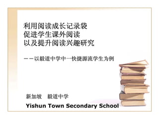 利用阅读成长记录袋
促进学生课外阅读
以及提升阅读兴趣研究

――以毅道中学中一快捷源流学生为例




新加坡   毅道中学
Yishun Town Secondary School
 