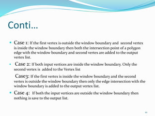 Conti…
 Case 1: If the first vertex is outside the window boundary and second vertex
is inside the window boundary then both the intersection point of a polygon
edge with the window boundary and second vertex are added to the output
vertex list.
 Case 2: If both input vertices are inside the window boundary. Only the
second vertex is added to the Vertex list
Case3: If the first vertex is inside the window boundary and the second
vertex is outside the window boundary then only the edge intersection with the
window boundary is added to the output vertex list.
 Case 4: If both the input vertices are outside the window boundary then
nothing is save to the output list.
10
 