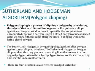 SUTHERLAND AND HODGEMAN
ALGORITHM(Polygon clipping)
 Polygon clipping is a process of clipping a polygon by considering
the edge of that as different line segments. If a polygon is clipped
against a rectangular window then it is possible that we get various
unconnected edges of a polygon. To get a closed polygon of unconnected
edges we connect theses edges along the side of a clipping window to
form a closed polygon.
 The Sutherland –Hodgeman polygon clipping algorithm clips polygon
against convex clipping windows. The Sutherland Hodgeman Polygon
clipping algorithm may produce connecting lines that were not in the
original polygon. When the subject polygon is concave theses connecting
lines may be undesirable artifacts.
 There are four situation to save vertices in output vertex list.
11
 
