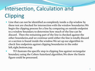 Intersection, Calculation and
Clipping
 Line that can not be identified as completely inside a clip window by
these test are checked for intersection with the window boundaries.We
begin the clipping process for a line by comparing an outside endpoint
to a window boundary to determine how much of the line can be
discard . Then the remaining part of the line is checked against the
other boundaries,and we continue until either the line is totally discard
or a section is found inside the window.We set up our algorithm to
check line endpoints against clipping boundaries in the order
left,right,bottom,top.
 TO ilustrate the specific step in clipping line against rectangular
boundary using the Cohen-Suterland algorithm,We show the linein
figure could be processed.
3
 
