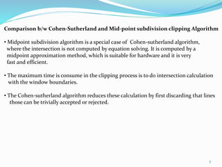 Comparison b/w Cohen-Sutherland and Mid-point subdivision clipping Algorithm
• Midpoint subdivision algorithm is a special case of Cohen-sutherland algorithm,
where the intersection is not computed by equation solving. It is computed by a
midpoint approximation method, which is suitable for hardware and it is very
fast and efficient.
• The maximum time is consume in the clipping process is to do intersection calculation
with the window boundaries.
• The Cohen-sutherland algorithm reduces these calculation by first discarding that lines
those can be trivially accepted or rejected.
7
 