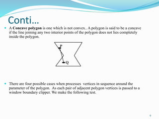 Conti…
 A Concave polygon is one which is not convex.. A polygon is said to be a concave
if the line joining any two interior points of the polygon does not lies completely
inside the polygon.
 There are four possible cases when processes vertices in sequence around the
parameter of the polygon. As each pair of adjacent polygon vertices is passed to a
window boundary clipper. We make the following test.
P
Q
9
 