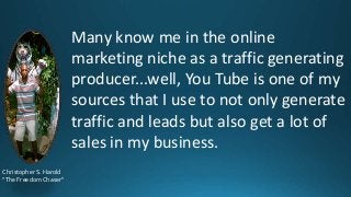 Many know me in the online
marketing niche as a traffic generating
producer...well, You Tube is one of my
sources that I use to not only generate
traffic and leads but also get a lot of
sales in my business.
Christopher S. Harold
“The Freedom Chaser”

 