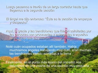 Luego pasamos a través de un largo corredor hasta que llegamos a la segunda sección El ángel me dijo entonces: “Ésta es la sección de empaque y despacho" Aquí, la gracia y las bendiciones que fueron solicitadas por las personas son procesadas y entregadas a aquellos seres vivos que las pidieron Noté cuán ocupados estaban allí también. Había muchísimos ángeles trabajando muy duro, eran muchas las bendiciones siendo enviadas a la tierra Finalmente, en el punto más lejano del corredor nos detuvimos en una puerta de una sección muy pequeña 