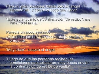 Para mi gran sorpresa, había sólo un ángel sentado allí, y con muy poco que hacer “ Éste es el cuarto de confirmación de recibo", me informó el ángel... Parecía un poco apenado ¿Cómo es que hay tan poco trabajo aquí?, le pregunté "Muy triste", suspiró el ángel "Luego de que las personas reciben las bendiciones que solicitaron, muy pocos envían la confirmación de recibo de vuelta" 