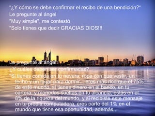 “ ¿Y cómo se debe confirmar el recibo de una bendición?“ Le pregunte al ángel "Muy simple", me contestó "Solo tienes que decir GRACIAS DIOS!!! Le pregunté al ángel: ¿Y cuáles deben ser confirmadas? "Si tienes comida en tu nevera, ropa con que vestir, un techo y un lugar para dormir... eres más rico que el 75% de este mundo, si tienes dinero en el banco, en tu cartera, y monedas sueltas en tu alcancía, estás en el 8% de la riqueza del mundo, y si recibiste este mensaje en tu propia computadora, eres parte del 1% en el mundo que tiene esa oportunidad, además... 