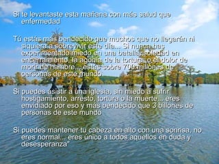 Si te levantaste esta mañana con más salud que enfermedad Tú estás más bendecido que muchos que no llegarán ni siquiera a sobrevivir este día... Si nunca has experimentado miedo en una batalla, soledad en encerramiento, la agonía de la tortura, o el dolor de morir de hambre... estás sobre 700 millones de personas de este mundo Si puedes asistir a una iglesia, sin miedo a sufrir hostigamiento, arresto, tortura o la muerte... eres envidiado por eso y más bendecido que 3 billones de personas de este mundo Si puedes mantener tu cabeza en alto con una sonrisa, no eres normal... eres único a todos aquellos en duda y desesperanza" 