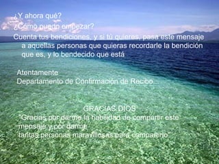 ¿Y ahora qué? ¿Cómo puedo empezar? Cuenta tus bendiciones, y si tú quieres, pasa este mensaje a aquellas personas que quieras recordarle la bendición que es, y lo bendecido que está Atentamente Departamento de Confirmación de Recibo... GRACIAS DIOS "Gracias por darme la habilidad de compartir este mensaje y por darme tantas personas maravillosas para compartirlo" 