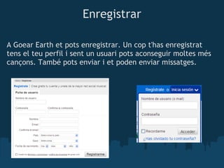 Enregistrar

A Goear Earth et pots enregistrar. Un cop t'has enregistrat
tens el teu perfil i sent un usuari pots aconseguir moltes més
cançons. També pots enviar i et poden enviar missatges.
            
 
