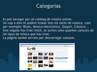 Categorias

Es pot navegar per un catàleg de música online.
Un cop a dins hi podem trobar tots els estils de música, com
per exemple: Blues, Música electrònica, Gospel, Clàssica...
Una vegada has triat l'estil, es surten unes quantes cançons de
lel tipus de mísica que has triat.
La pàgina també serveix per descarregar cansons.
 