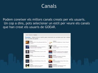 Canals

Podem coneixer els millors canals creats per els usuaris.
 Un cop a dins, pots selecionar un estil per veure els canals
que han creat els usuaris de GOEAR.
 
 
 