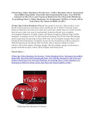 YTube Spy Video Marketer Pro Review :
Incredibly Especially
Amazed At The Over 300 Features Built Into Our Powerful Platform,
Everything That A Video Marketer Or Webmaster Will
One Place! By Tlynn Griffith ( Griff )
YTube Spy Video Marketer Pro is
doubt its performance and many video marketers use it. Why??. because many
features offered to increase your sales and you'll
that its use is also very easy to understand.
as Complete Statistics, Graphs, Charts and More.Complete Website Page Traffic
Analytics. Complete Access To Our Facebook Posting Tool With Vid
And Composing Prospecting Is Easy With Our Very Complete Google Places And
Facebook Search Systems. Complete
With Streaming To Facebook And YouTube, Plus A Massive Built
Library. FB search engine, FB page insight, FB chat plugin, google url shortener,
google adwards scraper, native APIs/widgets and many more.
Check Here :
YTube Spy Video Marketer Pro Review :
Especially Powerful And Fantastically Easy. You Will Be Amazed At The Over 300
Features Built Into Our Powerful Platform, Everything That A Video Marketer Or
Webmaster Will Ever Need, All In One Place! By Tlynn Griffith ( Griff )
YTube Spy Video Marketer Pro Review
YTube Spy Video Marketer Pro Review : Video Marketer Rx Is
Incredibly Especially Powerful And Fantastically Easy. You Will Be
Amazed At The Over 300 Features Built Into Our Powerful Platform,
Everything That A Video Marketer Or Webmaster Will Ever Need, All In
One Place! By Tlynn Griffith ( Griff )
YTube Spy Video Marketer Pro is Top product on jvzoo. This product is not
doubt its performance and many video marketers use it. Why??. because many
features offered to increase your sales and you'll get a dollar that you want.
that its use is also very easy to understand. features offered very complete
Complete Statistics, Graphs, Charts and More.Complete Website Page Traffic
Analytics. Complete Access To Our Facebook Posting Tool With Video Streaming
And Composing Prospecting Is Easy With Our Very Complete Google Places And
Complete Access To Our Proprietary Video Composer
With Streaming To Facebook And YouTube, Plus A Massive Built-In Video
ne, FB page insight, FB chat plugin, google url shortener,
google adwards scraper, native APIs/widgets and many more.
YTube Spy Video Marketer Pro Review : Video Marketer Rx Is Extreme
Powerful And Fantastically Easy. You Will Be Amazed At The Over 300
Features Built Into Our Powerful Platform, Everything That A Video Marketer Or
Webmaster Will Ever Need, All In One Place! By Tlynn Griffith ( Griff )
y Video Marketer Pro Review
Video Marketer Rx Is Extremely
Powerful And Fantastically Easy. You Will Be
Amazed At The Over 300 Features Built Into Our Powerful Platform,
Ever Need, All In
Top product on jvzoo. This product is not
doubt its performance and many video marketers use it. Why??. because many
get a dollar that you want. besides
features offered very complete
Complete Statistics, Graphs, Charts and More.Complete Website Page Traffic
eo Streaming
And Composing Prospecting Is Easy With Our Very Complete Google Places And
Access To Our Proprietary Video Composer
In Video
ne, FB page insight, FB chat plugin, google url shortener,
Extremely Incredibly
Powerful And Fantastically Easy. You Will Be Amazed At The Over 300
Features Built Into Our Powerful Platform, Everything That A Video Marketer Or
Webmaster Will Ever Need, All In One Place! By Tlynn Griffith ( Griff )
 