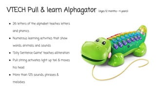 VTECH Pull & learn Alphagator (Ages 12 months - 4 years)
● 26 letters of the alphabet teaches letters
and phonics
● Numerous learning activities that show
words, animals, and sounds
● “Silly Sentence Game” teaches alliteration
● Pull string activates light up tail & moves
his head
● More than 125 sounds, phrases &
melodies
 
