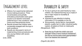 Engagement level
● Effects of an experimenter-delivered
choice-making procedure. Three
nonambulatory and partially
ambulatory preschoolers were given
access to six teacher-nominated
preferred toys in two conditions: child
choice and interventionist choice.
● Results showed that children were
comparably engaged with the toys in
both conditions.
● Results are discussed in terms of
implementing choice procedures with
very young children with severe
disabilities.
(Liso, 2009)
Durability & safety
● If a toy is going to be used heavily by many
children, the material that they toy is made of
has a major impact on durability &
appearance
● Important to pay attention to testing
information if it is available on the toy
● Strong woods, sturdy fabrics, heavyweight
plastics, quality hair on dolls, industrial quality
casters, & baked-on finish on metal parts
(Neugebauer, 1997)
● Does the toy fit with the child's size and
strength? Does it have moisture resistance?
Are the toy and its parts sized appropriately?
Can it be washed and cleaned?
(Toys R. US, 2017)
 
